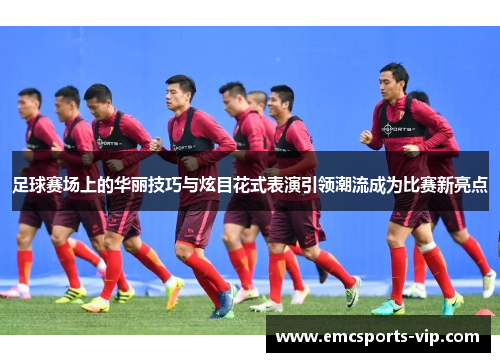 足球赛场上的华丽技巧与炫目花式表演引领潮流成为比赛新亮点