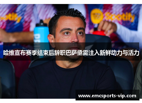 哈维宣布赛季结束后辞职巴萨亟需注入新鲜动力与活力